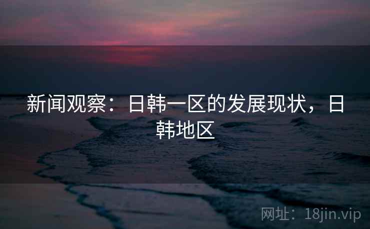 新闻观察：日韩一区的发展现状，日韩地区
