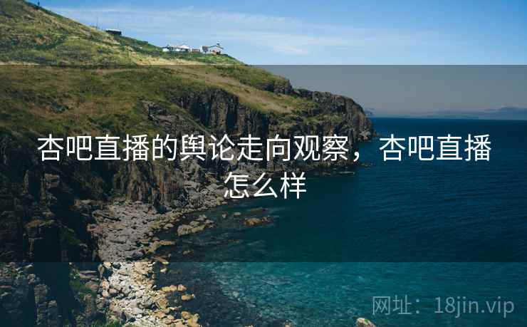 杏吧直播的舆论走向观察，杏吧直播怎么样