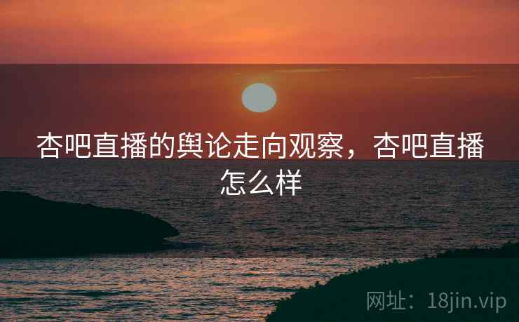 杏吧直播的舆论走向观察，杏吧直播怎么样