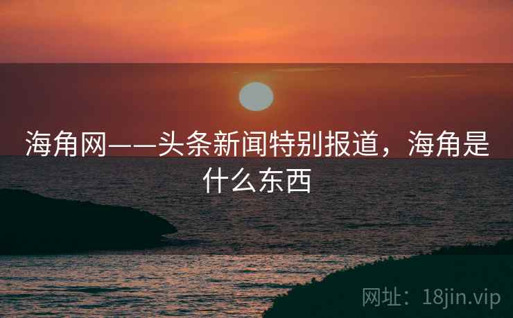 海角网——头条新闻特别报道，海角是什么东西