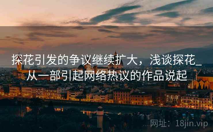 探花引发的争议继续扩大,浅谈探花_从一部引起网络热议的作品说起 探花引发的争议继续扩大,浅谈探花_从一部引起网络热议的作品说起