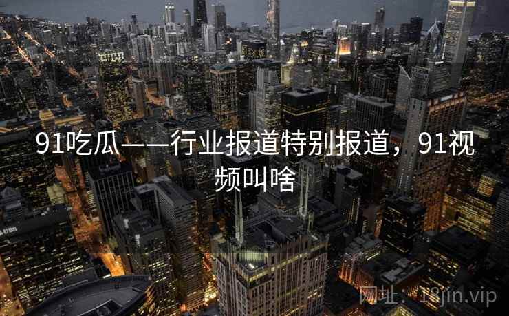 91吃瓜——行业报道特别报道，91视频叫啥