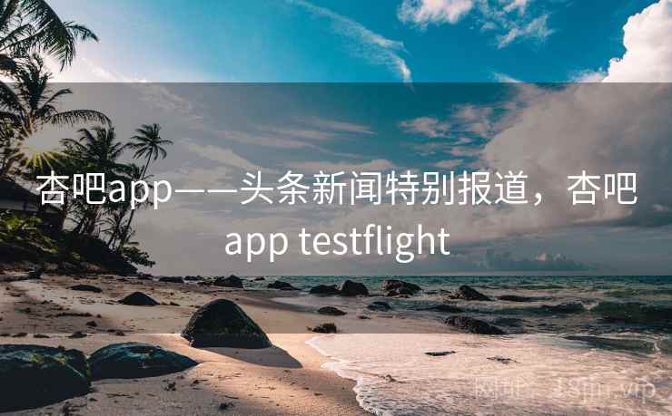 杏吧app——头条新闻特别报道，杏吧app testflight