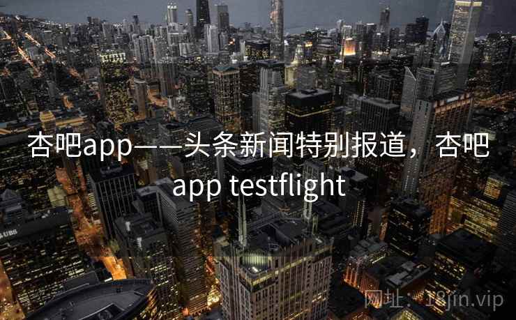 杏吧app——头条新闻特别报道，杏吧app testflight