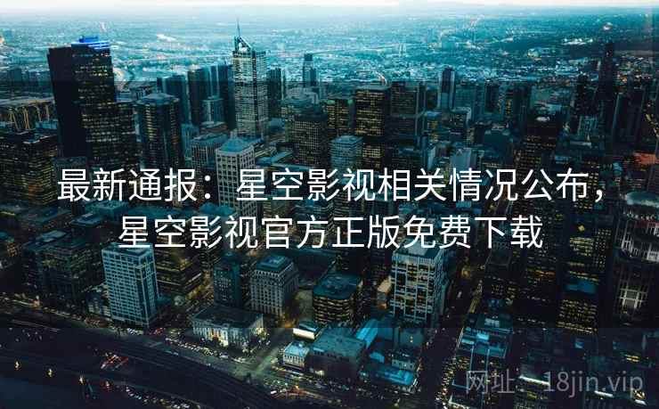 最新通报：星空影视相关情况公布，星空影视官方正版免费下载