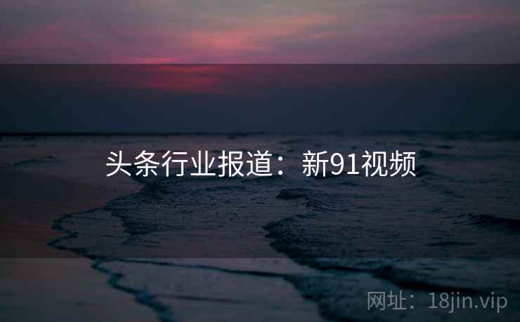 头条行业报道：新91视频