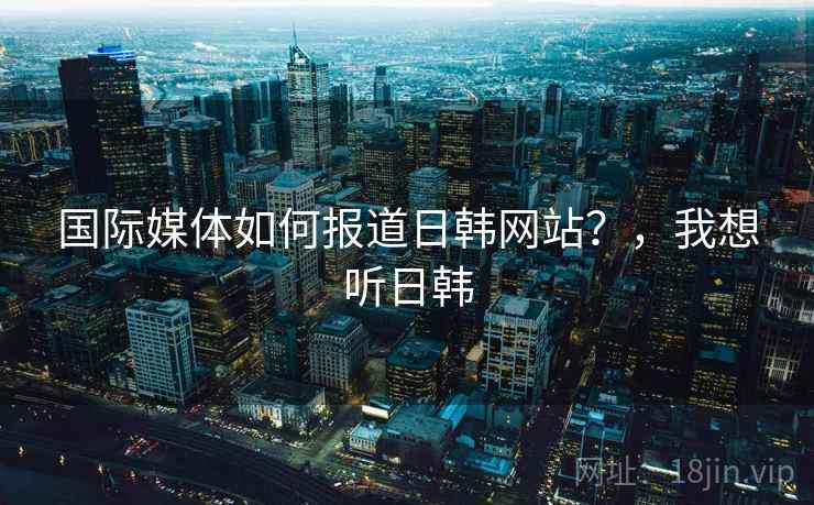 国际媒体如何报道日韩网站？，我想听日韩