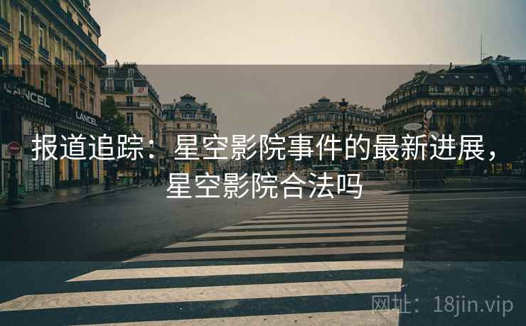 报道追踪：星空影院事件的最新进展，星空影院合法吗