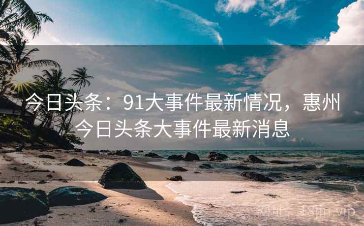 今日头条：91大事件最新情况，惠州今日头条大事件最新消息