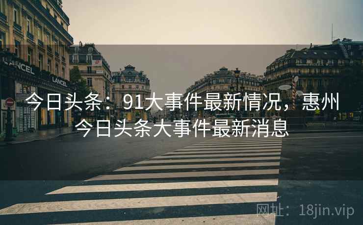 今日头条：91大事件最新情况，惠州今日头条大事件最新消息