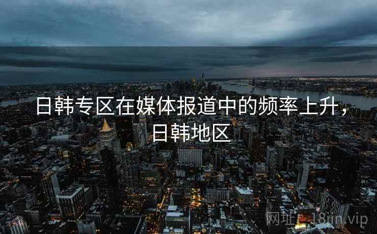 日韩专区在媒体报道中的频率上升，日韩地区