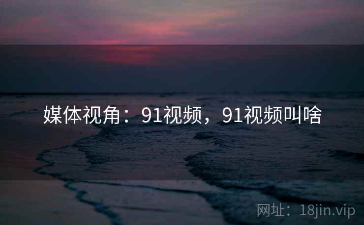媒体视角：91视频，91视频叫啥