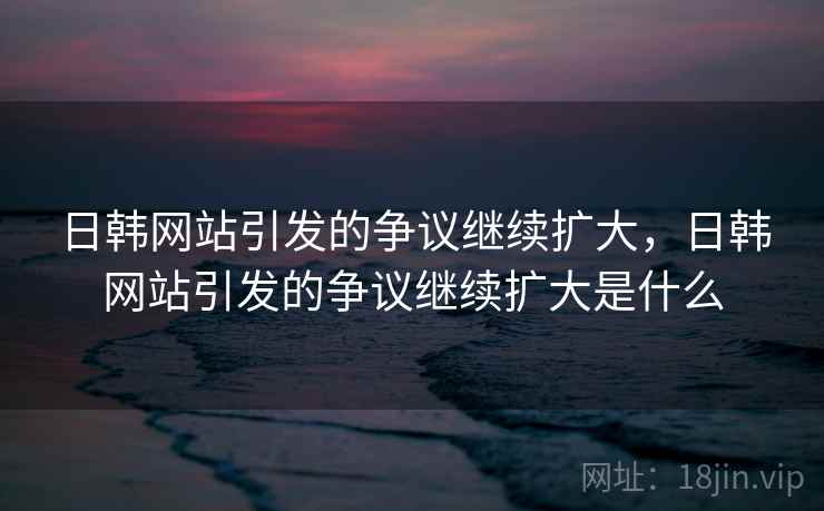 日韩网站引发的争议继续扩大,日韩网站引发的争议继续扩大是什么 日韩网站引发的争议继续扩大,日韩网站引发的争议继续扩大是什么