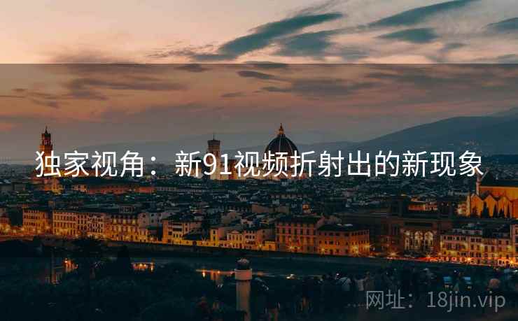 独家视角:新91视频折射出的新现象 独家视角:新91视频折射出的新现象